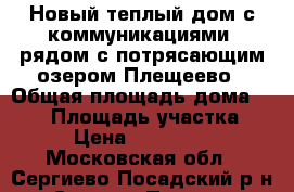 Новый теплый дом с коммуникациями, рядом с потрясающим озером Плещеево › Общая площадь дома ­ 130 › Площадь участка ­ 10 › Цена ­ 1 900 000 - Московская обл., Сергиево-Посадский р-н, Сергиев Посад г. Недвижимость » Дома, коттеджи, дачи продажа   . Московская обл.